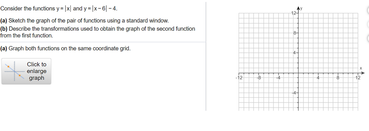 Consider the functions y = |x| and y = |x-6| - 4.
Ay
12-
(a) Sketch the graph of the pair of functions using a standard window.
(b) Describe the transformations used to obtain the graph of the second function
from the first function.
8-
(a) Graph both functions on the same coordinate grid.
4-
Click to
enlarge
graph
-12
-4
12
-4-
