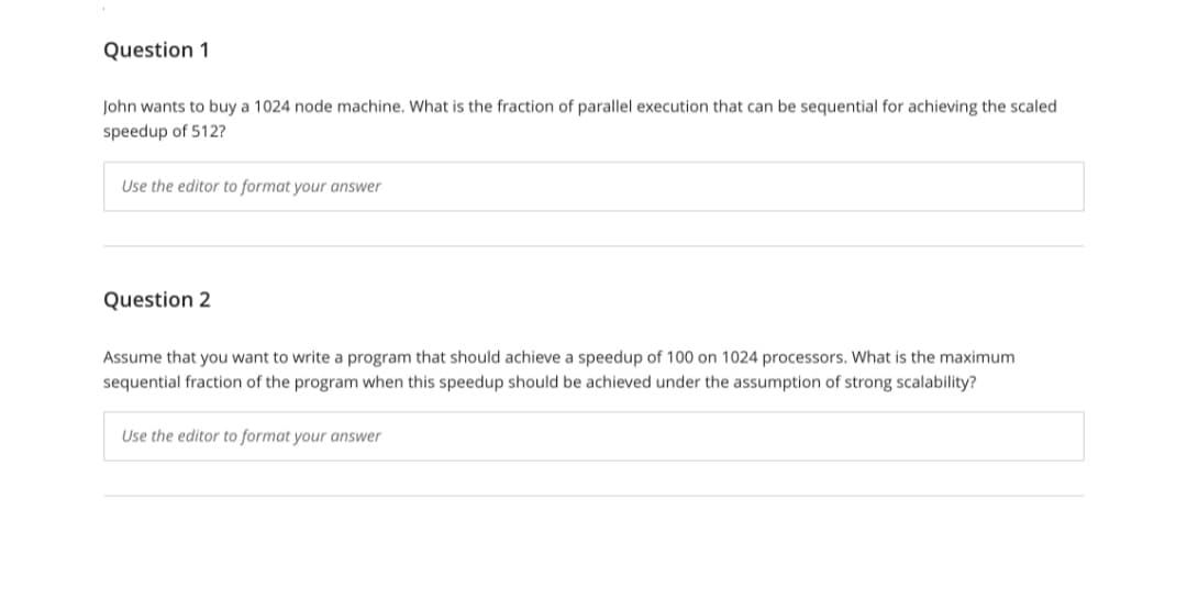 Question 1
John wants to buy a 1024 node machine. What is the fraction of parallel execution that can be sequential for achieving the scaled
speedup of 512?
Use the editor to format your answer
Question 2
Assume that you want to write a program that should achieve a speedup of 100 on 1024 processors. What is the maximum
sequential fraction of the program when this speedup should be achieved under the assumption of strong scalability?
Use the editor to format your answer
