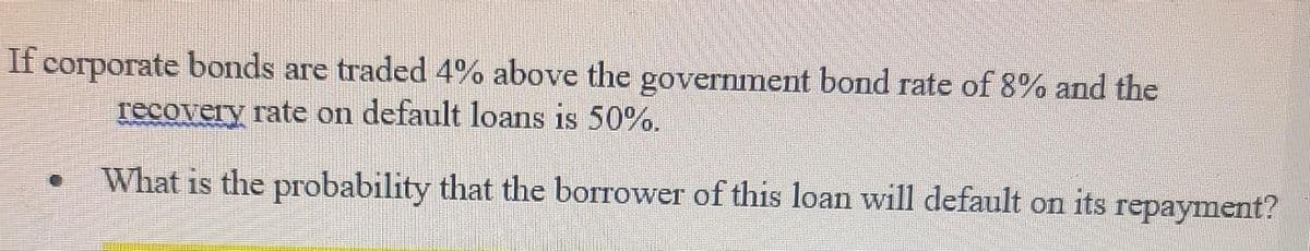 If corporate bonds are traded 4% above the government bond rate of 8% and the
recovery rate on default loans is 50%.
What is the probability that the borrower of this loan will default on its repayment?