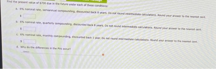 Find the present value of $700 due in the future under each of these conditions:
a. 6% nominal rate, semiannual compounding, discounted back 8 years. Do not round intermediate calculations. Round your answer to the nearest cent.
$
b. 6% nominal rate, quarterly compounding, discounted back 8 years. Do not round intermediate calculations. Round your answer to the nearest cent.
$
c. 6% nominal rate, monthly compounding, discounted back 1 year. Do not round intermediate calculations. Round your answer to the nearest cent.
S
d. Why do the differences in the PV's occur?