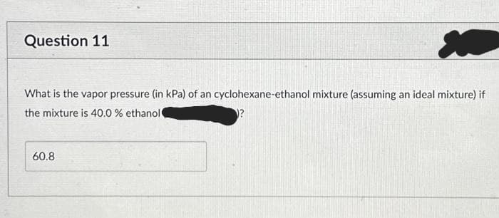 M
What is the vapor pressure (in kPa) of an cyclohexane-ethanol mixture (assuming an ideal mixture) if
the mixture is 40.0 % ethanol
Question 11
60.8
?