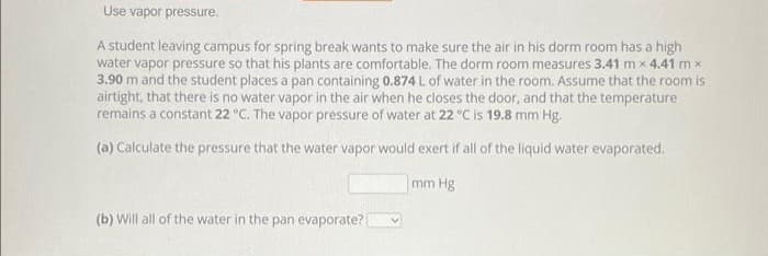 Use vapor pressure.
A student leaving campus for spring break wants to make sure the air in his dorm room has a high
water vapor pressure so that his plants are comfortable. The dorm room measures 3.41 mx 4.41 m x
3.90 m and the student places a pan containing 0.874 L of water in the room. Assume that the room is
airtight, that there is no water vapor in the air when he closes the door, and that the temperature
remains a constant 22 °C. The vapor pressure of water at 22 °C is 19.8 mm Hg.
(a) Calculate the pressure that the water vapor would exert if all of the liquid water evaporated.
mm Hg
(b) Will all of the water in the pan evaporate? [