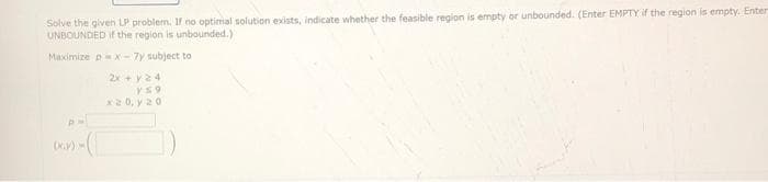 Solve the given LP problem. If no optimal solution exists, indicate whether the feasible region is empty or unbounded. (Enter EMPTY if the region is empty. Enter
UNBOUNDED if the region is unbounded.)
Maximize px - 7y subject to
2x + y 24
Y59
x20, y 20
PH