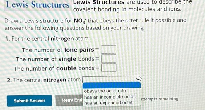 Lewis Structures Lewis Structures are used to describe the
covalent bonding in molecules and ions.
Draw a Lewis structure for NO3 that obeys the octet rule if possible and
answer the following questions based on your drawing.
1. For the central nitrogen atom:
The number of lone pairs =
The number of single bonds =
The number of double bonds=
2. The central nitrogen atom
Submit Answer
Retry Enti
obeys the octet rule.
has an incomplete octet.
has an expanded octet
attempts remaining