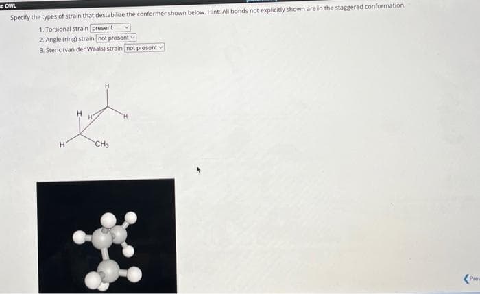 OWL
Specify the types of strain that destabilize the conformer shown below. Hint: All bonds not explicitly shown are in the staggered conformation.
1. Torsional strain present
2. Angle (ring) strain not present -
3. Steric (van der Waals) strain [not present-
H
CH₂
(Prev