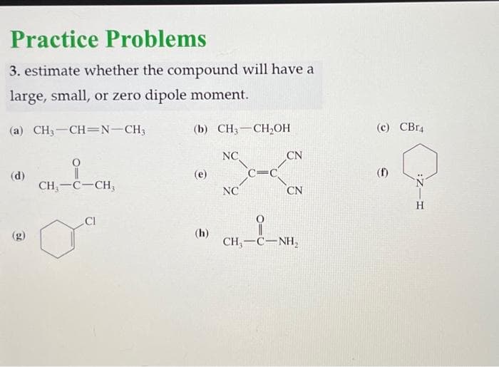 Practice Problems
3. estimate whether the compound will have a
large, small, or zero dipole moment.
(a) CH3-CH=N-CH3
(d)
(g)
CH₂-C-CH3
(b) CH₂ CH₂OH
(e)
(h)
NC.
NC
C-C
CN
CN
CH,—C—NH,
(c) CBR4
H