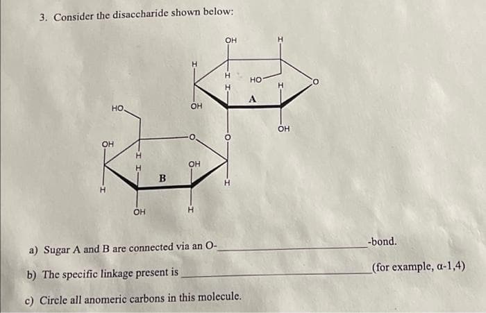 3. Consider the disaccharide shown below:
HO.
OH
H
-I I-
H
OH
B
OH
OH
OH
a) Sugar A and B are connected via an O-
b) The specific linkage present is
c) Circle all anomeric carbons in this molecule.
HO
A
H
H
OH
-bond.
(for example, a-1,4)