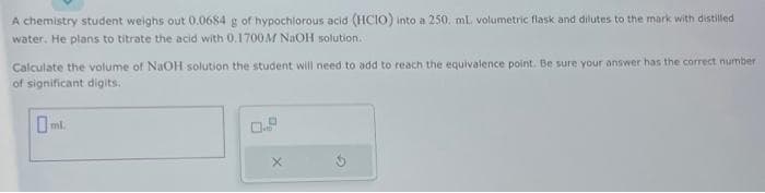 A chemistry student weighs out 0.0684 g of hypochlorous acid (HCIO) into a 250. mL volumetric flask and dilutes to the mark with distilled
water. He plans to titrate the acid with 0.1700M NaOH solution.
Calculate the volume of NaOH solution the student will need to add to reach the equivalence point. Be sure your answer has the correct number
of significant digits.
ml.
X