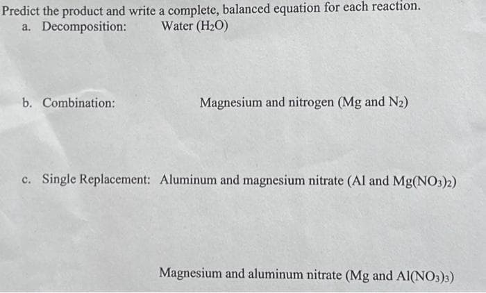 Predict the product and write a complete, balanced equation for each reaction.
a. Decomposition: Water (H₂O)
b. Combination:
Magnesium and nitrogen (Mg and N₂)
c. Single Replacement: Aluminum and magnesium nitrate (Al and Mg(NO3)2)
Magnesium and aluminum nitrate (Mg and Al(NO3)3)