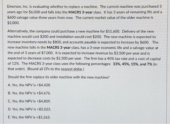 Emerson, Inc. is evaluating whether to replace a machine. The current machine was purchased 3
years ago for $6,000 and falls into the MACRS 3-year class. It has 3 years of remaining life and a
$600 salvage value three years from now. The current market value of the older machine is
$2,000.
Alternatively, the company could purchase a new machine for $11,600. Delivery of the new
machine would cost $200 and installation would cost $200. The new machine is expected to
increase inventory needs by $800, and accounts payable is expected to increase by $600. The
new machine falls in the MACRS 3-year class, has a 3-year economic life and a salvage value at
the end of 3 years of $7,000. It is expected to increase revenue by $3,500 per year and is
expected to decrease costs by $2,500 per year. The firm has a 40 % tax rate and a cost of capital
of 12%. The MACRS 3-year class uses the following percentages: 33%, 45%, 15%, and 7% (in
that order). (Round all CFs to the nearest dollar.)
Should the firm replace its older machine with the new machine?
A. Yes, the NPV is + $4,428.
B. Yes, the NPV is + $4,676.
C. Yes, the NPV is + $4,809.
D. Yes, the NPV is +$5,023.
E. Yes, the NPV is +$5,263.