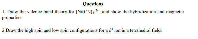 Questions
1. Draw the valence bond theory for [Ni(CN)4]², and show the hybridization and magnetic
properties.
2.Draw the high spin and low spin configurations for a dª ion in a tetrahedral field.