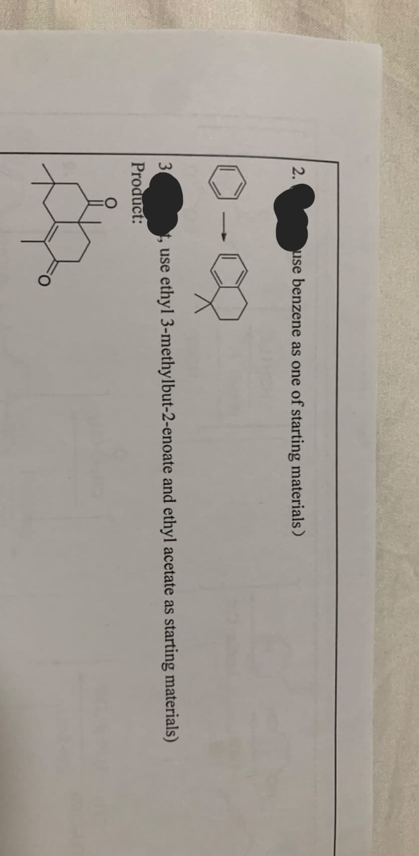 2.
3
Product:
use benzene as one of starting materials)
use ethyl 3-methylbut-2-enoate and ethyl acetate as starting materials)