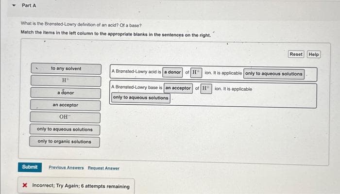 Part A
What is the Bronsted-Lowry definition of an acid? Of a base?
Match the items in the left column to the appropriate blanks in the sentences on the right.
to any solvent
H
a donor
an acceptor
OH
only to aqueous solutions
only to organic solutions
A Brønsted-Lowry acid is a donor of H+ ion. It is applicable only to aqueous solutions
A Bransted-Lowry base is an acceptor of H+ ion. It is applicable
only to aqueous solutions
Submit Previous Answers Request Answer
Reset Help
* Incorrect; Try Again; 6 attempts remaining