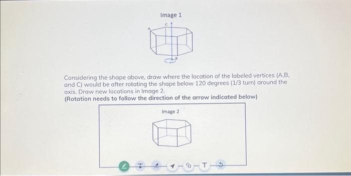 Image 1
Considering the shape above, draw where the location of the labeled vertices (A,B,
and C) would be after rotating the shape below 120 degrees (1/3 turn) around the
axis. Draw new locations in Image 2.
(Rotation needs to follow the direction of the arrow indicated below)
Image 2
-T