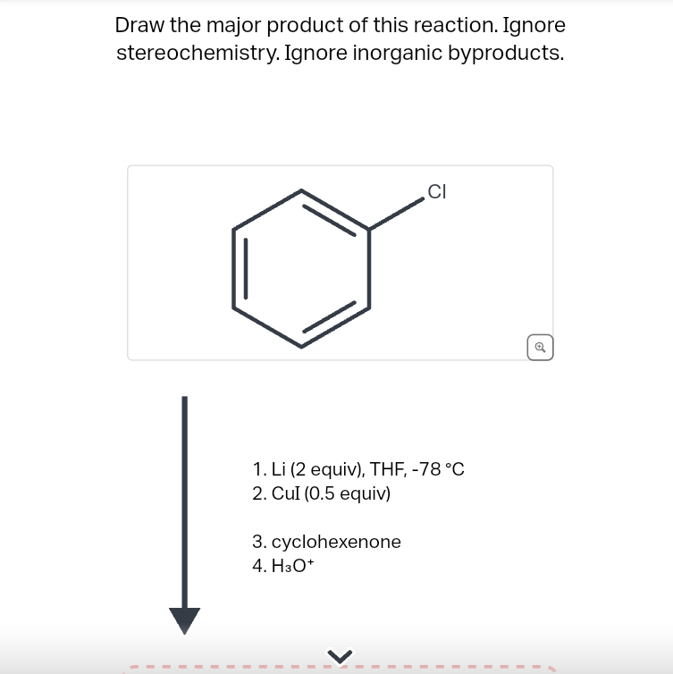 Draw the major product of this reaction. Ignore
stereochemistry. Ignore inorganic byproducts.
CI
1. Li (2 equiv), THF, -78 °C
2. Cul (0.5 equiv)
3. cyclohexenone
4. H3O+