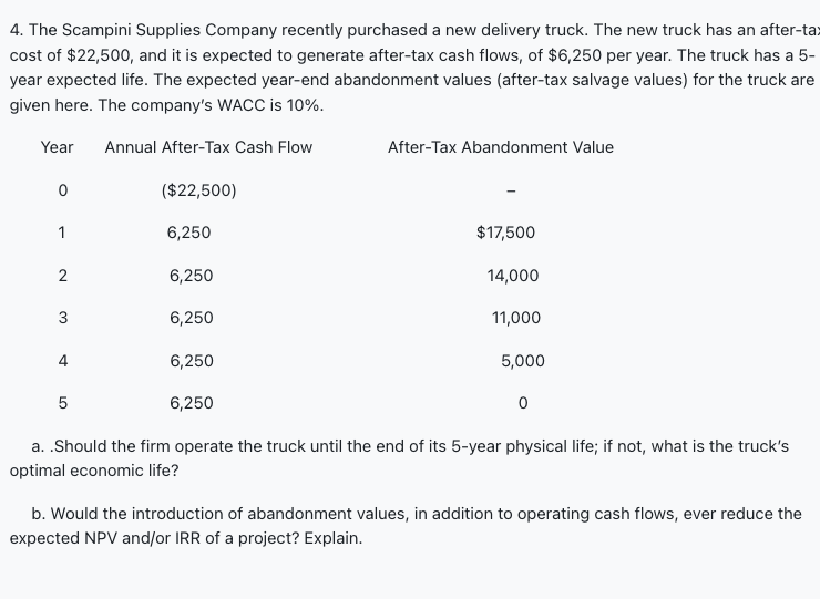 4. The Scampini Supplies Company recently purchased a new delivery truck. The new truck has an after-tax
cost of $22,500, and it is expected to generate after-tax cash flows, of $6,250 per year. The truck has a 5-
year expected life. The expected year-end abandonment values (after-tax salvage values) for the truck are
given here. The company's WACC is 10%.
Year Annual After-Tax Cash Flow
($22,500)
6,250
6,250
6,250
6,250
6,250
0
1
2
3
5
After-Tax Abandonment Value
$17,500
14,000
11,000
5,000
0
a. .Should the firm operate the truck until the end of its 5-year physical life; if not, what is the truck's
optimal economic life?
b. Would the introduction of abandonment values, in addition to operating cash flows, ever reduce the
expected NPV and/or IRR of a project? Explain.