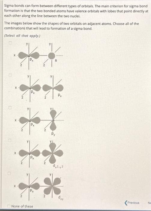 Sigma bonds can form between different types of orbitals. The main criterion for sigma bond
formation is that the two bonded atoms have valence orbitals with lobes that point directly at
each other along the line between the two nuclei.
The images below show the shapes of two orbitals on adjacent atoms. Choose all of the
combinations that will lead to formation of a sigma bond.
(Select all that apply.)
None of these
P
0,2.,2
<Previous
No