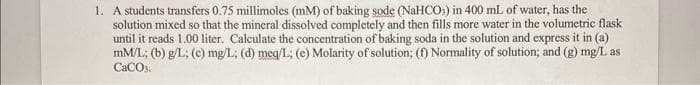 1. A students transfers 0.75 millimoles (mM) of baking sode (NaHCO3) in 400 mL of water, has the
solution mixed so that the mineral dissolved completely and then fills more water in the volumetric flask
until it reads 1.00 liter. Calculate the concentration of baking soda in the solution and express it in (a)
mM/L; (b) g/L; (c) mg/L; (d) meq/L; (e) Molarity of solution; (f) Normality of solution; and (g) mg/L as
CaCO.