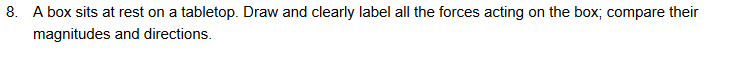 8. A box sits at rest on a tabletop. Draw and clearly label all the forces acting on the box; compare their
magnitudes and directions.
