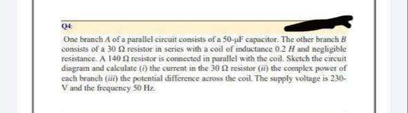 04:
One branch A of a parallel circuit consists of a 50-uF capacitor. The other branch B
consists of a 30 resistor in series with a coil of inductance 0.2 H and negligible
resistance. A 140 resistor is connected in parallel with the coil. Sketch the circuit
diagram and calculate (i) the current in the 30 resistor (ii) the complex power of
each branch (ii) the potential difference across the coil. The supply voltage is 230-
V and the frequency 50 Hz.