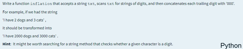 Write a function inflation that accepts a string txt, scans txt for strings of digits, and then concatenates each trailing digit with '000'.
For example, if we had the string
'I have 2 dogs and 3 cats',
it should be transformed into
'I have 2000 dogs and 3000 cats'.
Hint: It might be worth searching for a string method that checks whether a given character is a digit.
Python
