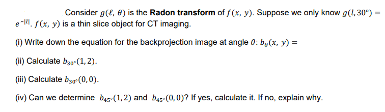 Consider g(?, 0) is the Radon transform of f (x, y). Suppose we only know g(1,30°) =
e-I. f(x, y) is a thin slice object for CT imaging.
(1) Write down the equation for the backprojection image at angle 0: b,(x, y) =
(ii) Calculate b30-(1,2).
(iii) Calculate b30°(0,0).
(iv) Can we determine b45°(1,2) and b45 (0,0)? If yes, calculate it. If no, explain why.
