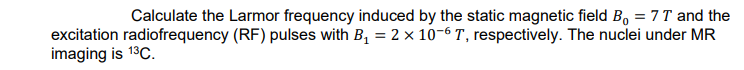 Calculate the Larmor frequency induced by the static magnetic field B, = 7T and the
excitation radiofrequency (RF) pulses with B, = 2 x 10-6 T, respectively. The nuclei under MR
imaging is 13C.
