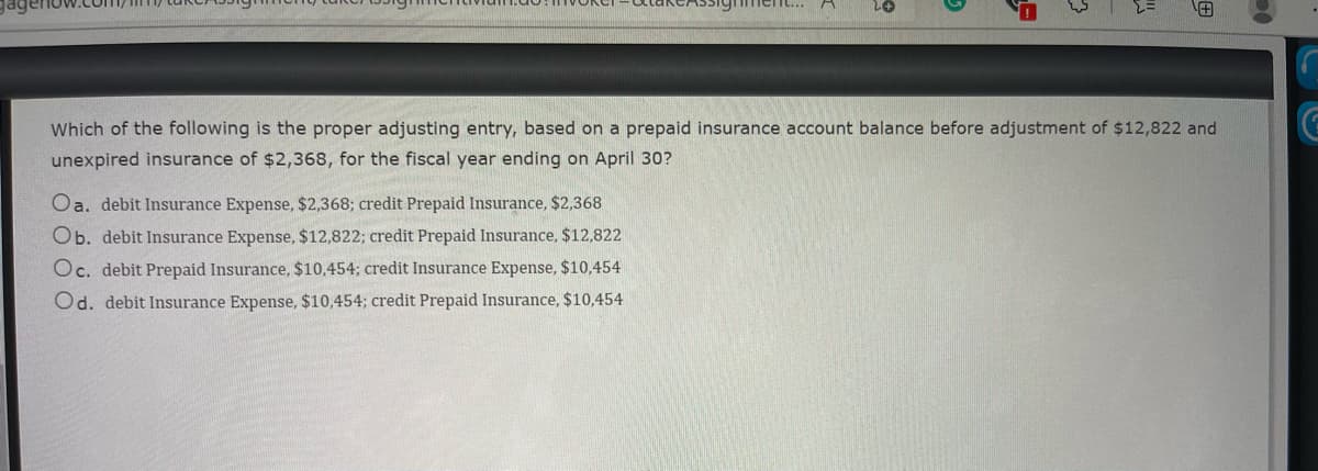 Which of the following is the proper adjusting entry, based on a prepaid insurance account balance before adjustment of $12,822 and
unexpired insurance of $2,368, for the fiscal year ending on April 30?
Oa. debit Insurance Expense, $2,368; credit Prepaid Insurance, $2,368
Ob. debit Insurance Expense, $12,822; credit Prepaid Insurance, $12,822
Oc. debit Prepaid Insurance, $10,454; credit Insurance Expense, $10,454
Od. debit Insurance Expense, $10,454; credit Prepaid Insurance, $10,454