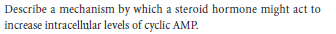 Describe a mechanism by which a steroid hormone might act to
increase intracellular levels of cyclic AMP.
