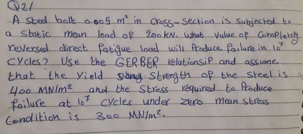 Q2/
A steel bolt 0.005 m² in cross-section is subjected to
a Static mean load of
load of 200KN. What Value of Completely
reversed direct fatigue load will Produce failure in 10²
Cycles? Use the GERBER relationsip and assume
that the Yield sureg. Strength of the steel is
400 MN/M²
and the Stress required to produce.
failure at 107 Cycles under Zero mean stress
Condition is 300 MN/m².