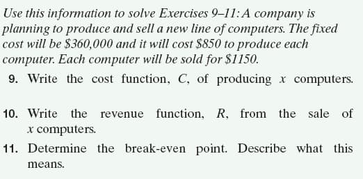 Use this information to solve Exercises 9–11:A company is
planning to produce and sell a new line of computers. The fixed
cost will be $360,000 and it will cost $850 to produce each
computer. Each computer will be sold for $1150.
9. Write the cost function, C, of producing x computers.
10. Write the revenue function, R, from the sale of
x computers.
11. Determine the break-even point. Describe what this
means.
