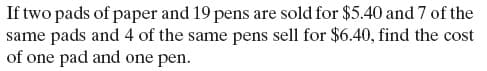 If two pads of paper and 19 pens are sold for $5.40 and 7 of the
same pads and 4 of the same pens sell for $6.40, find the cost
of one pad and one pen.
