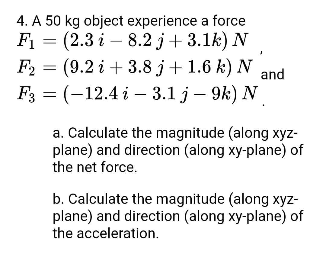 4. A 50 kg object experience a force
F1
F %3 (2.3 і —
(9.2 i + 3.8 j+ 1.6 k) N
Fз 3 (-12.4 i —
8.2 j+ 3.1k) N
F2
and
3.1 ј — 9k) N
a. Calculate the magnitude (along xyz-
plane) and direction (along xy-plane) of
the net force.
b. Calculate the magnitude (along xyz-
plane) and direction (along xy-plane) of
the acceleration.
