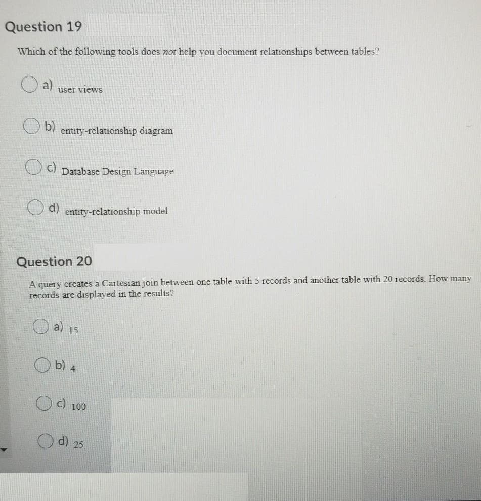 Question 19
Which of the following tools does not help you document relationships between tables?
user views
entity-relationship diagram
Database Design Language
entity-relationship model
Question 20
A query creates a Cartesian join between one table with 5 records and another table with 20 records. How many
records are displayed in the results?
a) 15
b) 4
c) 100
d) 25