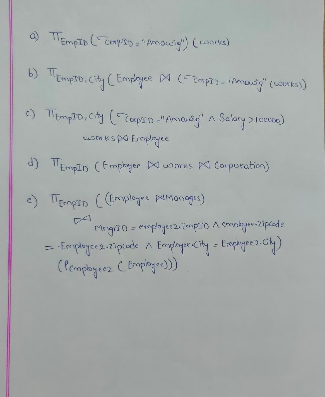 a) TEMPID (Corp-ID = "Amawig") (works)
b) TEMPID, City (Employee ▷ (corpan = " Amouig" (works))
c) TEmpID, City (CorpID="Amoudig" A Salary > 100000)
works Employee
d) EmpIn (Employee works Corporation)
e) TEMPID ((Employee Amonages)
MngrID = employee 2. EmpID A employee-Zipcode
· Employce 2. zipcode ^ Employee.City = Employee 2. City)
(Pemployeez (Employee)))