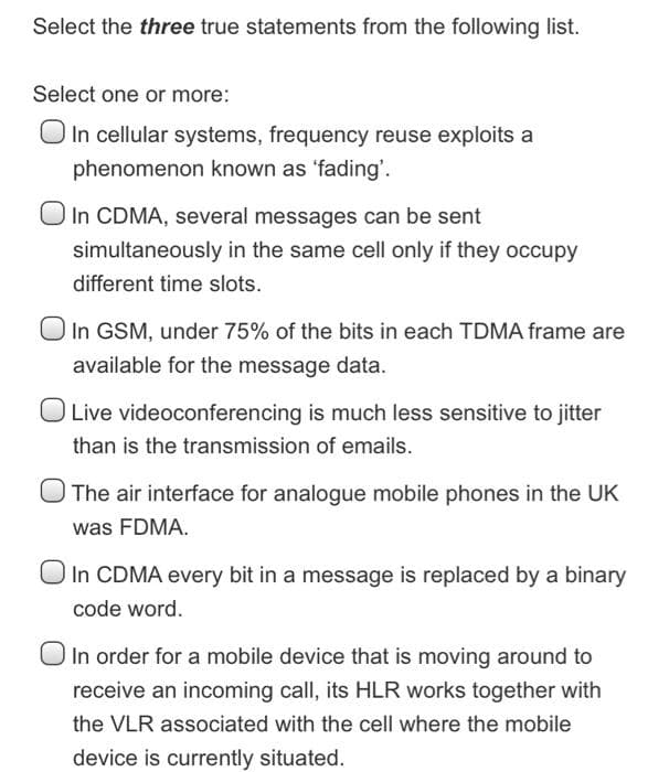 Select the three true statements from the following list.
Select one or more:
O In cellular systems, frequency reuse exploits a
phenomenon known as 'fading'.
In CDMA, several messages can be sent
simultaneously in the same cell only if they occupy
different time slots.
In GSM, under 75% of the bits in each TDMA frame are
available for the message data.
Live videoconferencing is much less sensitive to jitter
than is the transmission of emails.
The air interface for analogue mobile phones in the UK
was FDMA.
O In CDMA every bit in a message is replaced by a binary
code word.
In order for a mobile device that is moving around to
receive an incoming call, its HLR works together with
the VLR associated with the cell where the mobile
device is currently situated.