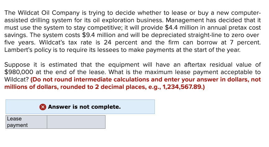 The Wildcat Oil Company is trying to decide whether to lease or buy a new computer-
assisted drilling system for its oil exploration business. Management has decided that it
must use the system to stay competitive; it will provide $4.4 million in annual pretax cost
savings. The system costs $9.4 million and will be depreciated straight-line to zero over
five years. Wildcat's tax rate is 24 percent and the firm can borrow at 7 percent.
Lambert's policy is to require its lessees to make payments at the start of the year.
Suppose it is estimated that the equipment will have an aftertax residual value of
$980,000 at the end of the lease. What is the maximum lease payment acceptable to
Wildcat? (Do not round intermediate calculations and enter your answer in dollars, not
millions of dollars, rounded to 2 decimal places, e.g., 1,234,567.89.)
Lease
payment
> Answer is not complete.