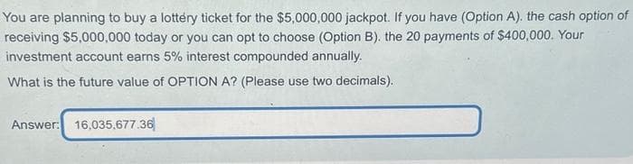 You are planning to buy a lottery ticket for the $5,000,000 jackpot. If you have (Option A). the cash option of
receiving $5,000,000 today or you can opt to choose (Option B). the 20 payments of $400,000. Your
investment account earns 5% interest compounded annually.
What is the future value of OPTION A? (Please use two decimals).
Answer: 16,035,677.36