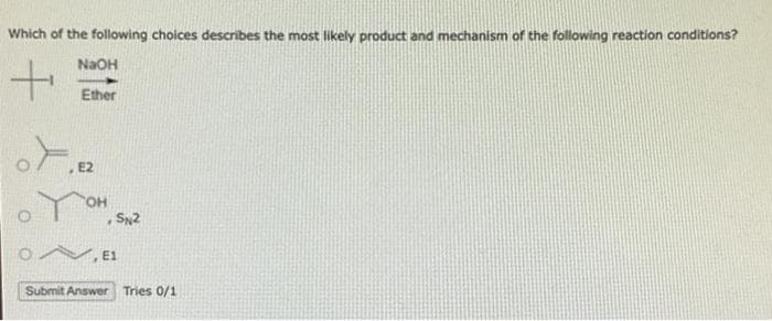 Which of the following choices describes the most likely product and mechanism of the following reaction conditions?
+
Kº
NaOH
Ether
E2
OH
SN2
N, E1
Submit Answer Tries 0/1