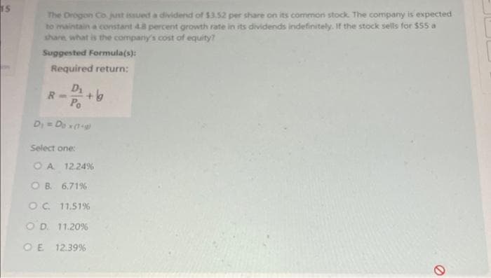 IS
The Drogon Co. just issued a dividend of $3.52 per share on its common stock. The company is expected
to maintain a constant 48 percent growth rate in its dividends indefinitely. If the stock sells for $55 a
share, what is the company's cost of equity?
Suggested Formula(s):
Required return:
D₁
R
-g
D₁ = Do x (1+g)
Select one:
O A 12.24%
OB. 6.71%
OC 11.51%
OD. 11.20%
OE 12.39%
O