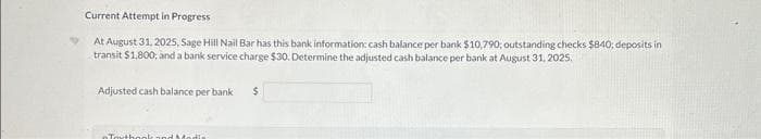 Current Attempt in Progress
At August 31, 2025, Sage Hill Nail Bar has this bank information: cash balance per bank $10,790; outstanding checks $840; deposits in
transit $1,800; and a bank service charge $30. Determine the adjusted cash balance per bank at August 31, 2025.
Adjusted cash balance per bank
Touthook and Modla
$