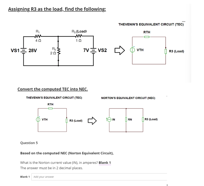 Assigning R3 as the load, find the following:
R₁
4 Ω
VS1 = 28V
Question 5
R₂
202
VTH
R₂ (Load)
Convert the computed TEC into NEC.
THEVENIN'S EQUIVALENT CIRCUIT (TEC)
RTH
102
Blank 1 Add your answer
7V VS2
R3 (Load)
IN
Based on the computed NEC (Norton Equivalent Circuit),
What is the Norton current value (IN), in amperes? Blank 1
The answer must be in 2 decimal places.
NORTON'S EQUIVALENT CIRCUIT (NEC)
THEVENIN'S EQUIVALENT CIRCUIT (TEC)
RTH
VTH
RN
***
R3 (Load)
R3 (Load)