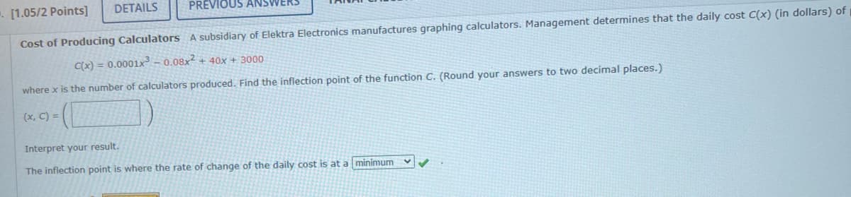 DETAILS
▪. [1.05/2 Points]
PREVIOUS AN
Cost of Producing Calculators A subsidiary of Elektra Electronics manufactures graphing calculators. Management determines that the daily cost C(x) (in dollars) of
C(x) = 0.0001x³ -0.08x2 + 40x + 3000
where x is the number of calculators produced. Find the inflection point of the function C. (Round your answers to two decimal places.)
(x, C) =
Interpret your result.
The inflection point is where the rate of change of the daily cost is at a minimum