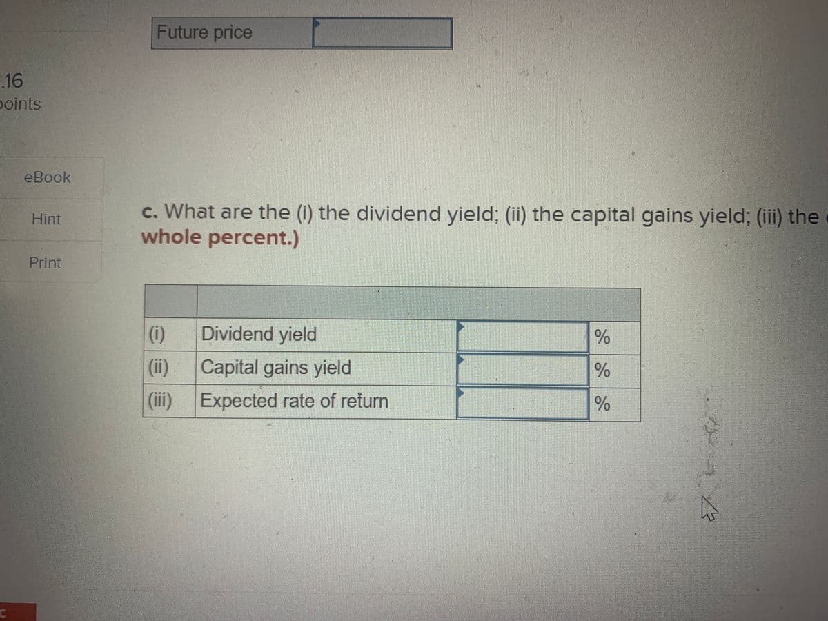 Future price
16
points
eВook
c. What are the (i) the dividend yield; (ii) the capital gains yield; (iii) the
whole percent.)
Hint
Print
(i)
Dividend yield
(ii)
Capital gains yield
(ii)
Expected rate of return
