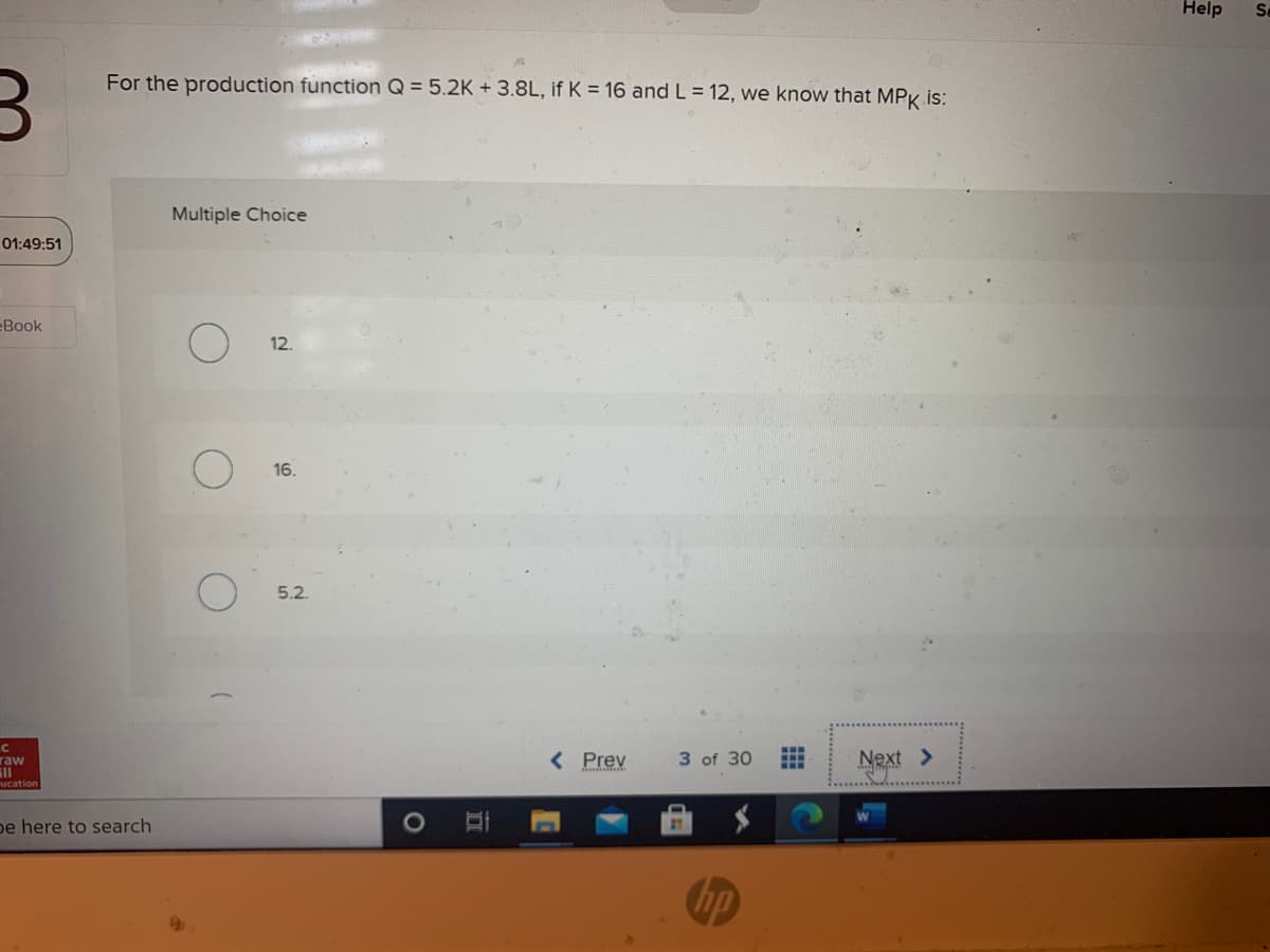 Help
Se
For the production function Q = 5.2K + 3.8L, if K = 16 and L = 12, we know that MPK is:
Multiple Choice
01:49:51
Book
12.
16.
5.2.
raw
< Prev
3 of 30
Next >
ucation
pe here to search
hp
