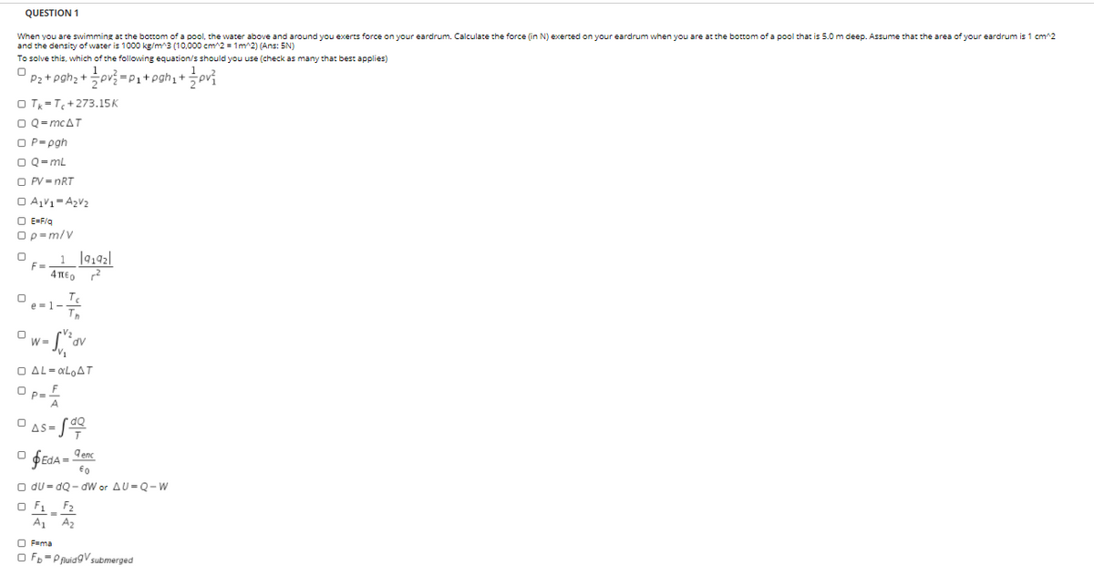 QUESTION 1
When you are swimming at the bottom of a pool, the water above and around you exerts force on your eardrum. Calculate the force (in N) exerted on your eardrum when you are at the bottom of a pool that is 5.0 m deep. Assume that the area of your eardrum is 1 cm^2
and the density of water is 1000 kg/m^3 (10,000 cm^2 = 1m^2) (Ans: 5N)
To solve this, which of the following equation/s should you use (check as many that best applies)
P2 + pgh; +pv =P1+pgh1+
O T =T+273.15K
O Q-mcAT
O P= pgh
O Q=mL
O PV = nRT
O AV1=A2V2
O E=F/q
Op=m/v
1 |9192|
F=
4 TE, 2
1-
dv
O AL= OLOAT
as= S
$EDA =
d enc
O du = dQ - dW or AU= Q- W
O F1 F2
A1
A2
O F=ma
O Fb=P fuidgV submerged
