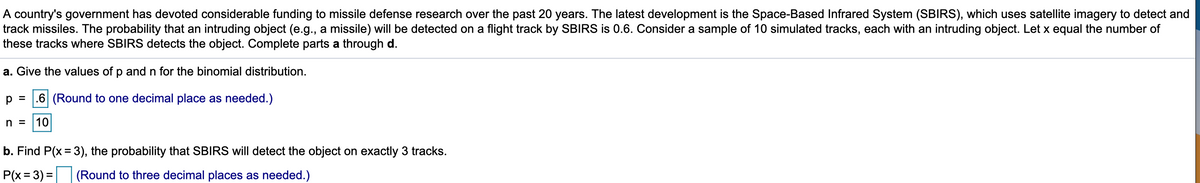 A country's government has devoted considerable funding to missile defense research over the past 20 years. The latest development is the Space-Based Infrared System (SBIRS), which uses satellite imagery to detect and
track missiles. The probability that an intruding object (e.g., a missile) will be detected on a flight track by SBIRS is 0.6. Consider a sample of 10 simulated tracks, each with an intruding object. Let x equal the number of
these tracks where SBIRS detects the object. Complete parts a through d.
a. Give the values of p and n for the binomial distribution.
p =
.6 (Round to one decimal place as needed.)
n =
10
b. Find P(x = 3), the probability that SBIRS will detect the object on exactly 3 tracks.
P(x = 3) =
(Round to three decimal places as needed.)
