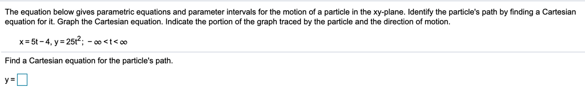 The equation below gives parametric equations and parameter intervals for the motion of a particle in the xy-plane. Identify the particle's path by finding a Cartesian
equation for it. Graph the Cartesian equation. Indicate the portion of the graph traced by the particle and the direction of motion.
x= 5t – 4, y = 25t; - o<t<∞
Find a Cartesian equation for the particle's path.
y =
