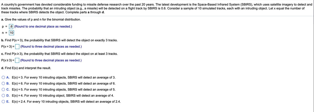 A country's government has devoted considerable funding to missile defense research over the past 20 years. The latest development is the Space-Based Infrared System (SBIRS), which uses satellite imagery to detect and
track missiles. The probability that an intruding object (e.g., a missile) will be detected on a flight track by SBIRS is 0.6. Consider a sample of 10 simulated tracks, each with an intruding object. Let x equal the number of
these tracks where SBIRS detects the object. Complete parts a through d.
a. Give the values of p and n for the binomial distribution.
p =
.6 (Round to one decimal place as needed.)
n =
10
b. Find P(x = 3), the probability that SBIRS will detect the object on exactly 3 tracks.
P(x = 3) = (Round to three decimal places as needed.)
c. Find P(x2 3), the probability that SBIRS will detect the object on at least 3 tracks.
P(x2 3) = (Round to three decimal places as needed.)
d. Find E(x) and interpret the result.
O A. E(x) = 3. For every 10 intruding objects, SBIRS will detect an average of 3.
B. E(x) = 6. For every 10 intruding objects, SBIRS will detect an average of 6.
C. E(x) = 5. For every 10 intruding objects, SBIRS will detect an average of 5.
D. E(x) = 4. For every 10 intruding object, SBIRS will detect an average of 4.
O E. E(x) = 2.4. For every 10 intruding objects, SBIRS will detect an average of 2.4.
