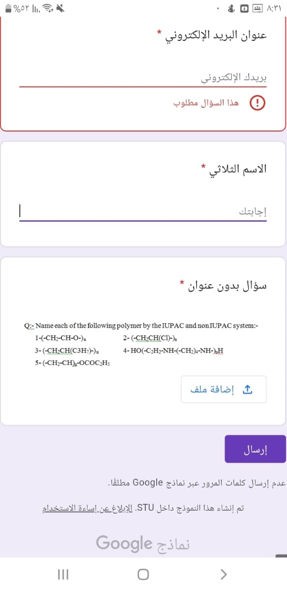 |%5۲ |Ii.
۸:۳۱
عنوان البريد الإلكتروني *
بريدك الإلكتروني
هذا السؤال مطلوب
الاسم الثلاثي
إجابتك
سؤال بدون عنوان *
Q:: Name each of the following polymer by the IUPAC and non IUPAC system:-
1-(-CH;-CH-O-),
2- (-CH:CH(CI)-).
3- (-CH;CH(C3H;)-)n
4- HO(-C;H>-NH-(-CH2)4-NH-),H
وCH}-CH),-OCOC-H-) -5
إضافة ملف
إرسال
عدم إرسال کلمات المرور عبر نماذج Google مطلقًا.
تم إنشاء هذا النموذج داخل STU. الإبلاغ عن.إساءة الاستخدام
نماذج Go ogle
II
>
